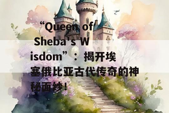  “Queen of Sheba's Wisdom”：揭开埃塞俄比亚古代传奇的神秘面纱！